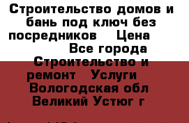 Строительство домов и бань под ключ без посредников, › Цена ­ 515 000 - Все города Строительство и ремонт » Услуги   . Вологодская обл.,Великий Устюг г.